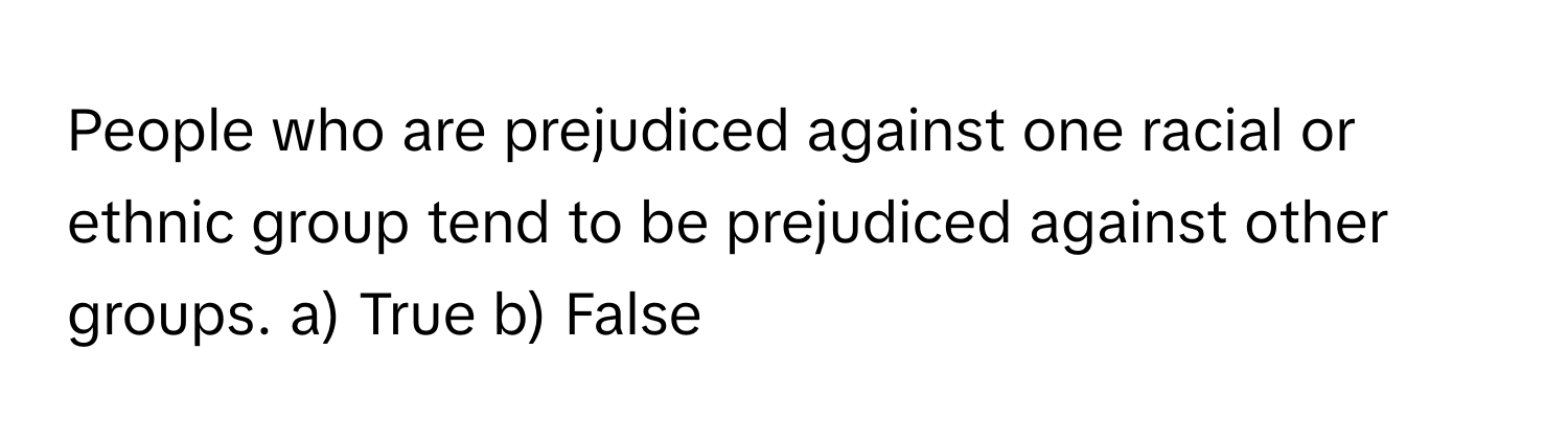 People who are prejudiced against one racial or ethnic group tend to be prejudiced against other groups.  a) True b) False