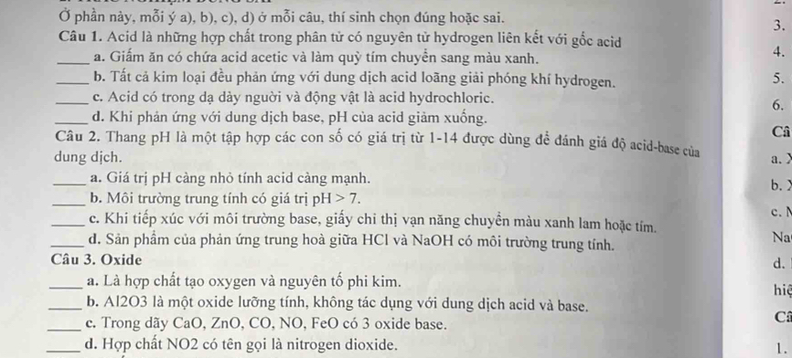 Ở phần này, mỗi ý a), b), c), d) ở mỗi câu, thí sinh chọn đúng hoặc sai.
3.
Câu 1. Acid là những hợp chất trong phân tử có nguyên tử hydrogen liên kết với gốc acid
_a. Giấm ăn có chứa acid acetic và làm quỳ tím chuyển sang màu xanh.
4.
_b. Tất cả kim loại đều phản ứng với dung dịch acid loãng giải phóng khí hydrogen.
5.
_c. Acid có trong dạ dày nguời và động vật là acid hydrochloric.
6.
_d. Khi phản ứng với dung dịch base, pH của acid giảm xuống.
Câ
Câu 2. Thang pH là một tập hợp các con số có giá trị từ 1-14 được dùng để đánh giá độ acid-base của
dung djch. a. 
_a. Giá trị pH càng nhỏ tính acid càng mạnh.
b. 
_b. Môi trường trung tính có giá trị pH>7. 
c. 
_c. Khi tiếp xúc với môi trường base, giấy chi thị vạn năng chuyền màu xanh lam hoặc tím.
_d. Sản phẩm của phản ứng trung hoà giữa HCl và NaOH có môi trường trung tính.
Na
Câu 3. Oxide d.
_a. Là hợp chất tạo oxygen và nguyên tố phi kim. hiệ
_b. Al2O3 là một oxide lưỡng tính, không tác dụng với dung dịch acid và base.
_c. Trong dãy CaO, ZnO, CO, NO, FeO có 3 oxide base.
C
_d. Hợp chất NO2 có tên gọi là nitrogen dioxide. 1.