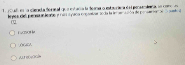 ¿Cuál es la ciencia formal que estudia la forma o estructura del pensamiento, así como las
leyes del pensamiento y nos ayuda organizar toda la información de pensamiento? (3 puntos)
filosofía
LOGICA
Astrología