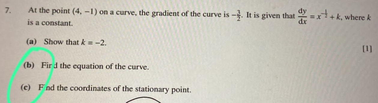 At the point (4,-1) on a curve, the gradient of the curve is - 3/2 . It is given that  dy/dx =x^(-frac 1)2+k , where k
is a constant. 
(a) Show that k=-2. 
[1] 
(b) Fir d the equation of the curve. 
(c) F nd the coordinates of the stationary point.