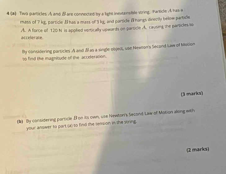 4 (a) Two particles A and B are connected by a light inextensible string. Particle A has a 
mass of 7 kg, particle B has a mass of 3 kg, and particle B hangs directly below particle 
A. A force of 120 N is applied vertically upwards on particle A, causing the particles to 
accelerate. 
By considering particles A and B as a single object, use Newton's Second Law of Motion 
to find the magnitude of the acceleration. 
(3 marks) 
(b) By considering particle B on its own, use Newton's Second Law of Motion along with 
your answer to part (a) to find the tension in the string. 
(2 marks)