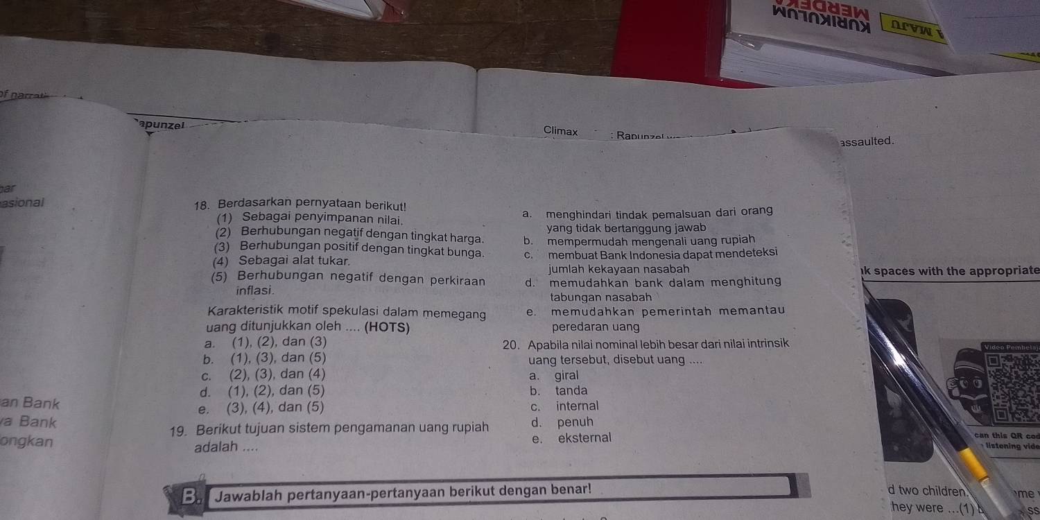 WNTNXIUNX OLVW
Climax
apunzel : Ranunzel w
assaulted .
ar
asional 18. Berdasarkan pernyataan berikut!
(1) Sebagai penyimpanan nilai. a. menghindari tindak pemalsuan dari orang
(2) Berhubungan negatif dengan tingkat harga. yang tidak bertanggung jawab
(3) Berhubungan positif dengan tingkat bunga b. mempermudah mengenali uang rupiah
(4) Sebagai alat tukar. c. membuat Bank Indonesia dapat mendeteksi
jumlah kekayaan nasabah ak spaces with the appropriate
(5) Berhubungan negatif dengan perkiraan d. memudahkan bank dalam menghitung
inflasi.
tabungan nasabah
Karakteristik motif spekulasi dalam memegang e. memudahkan pemerintah memantau
uang ditunjukkan oleh .... (HOTS) peredaran uang
a. (1), (2), dan (3) 20. Apabila nilai nominal lebih besar dari nilai intrinsik
b. (1), (3), dan (5) uang tersebut, disebut uang ....
c. (2), (3), dan (4) a. giral
d. (1), (2), dan (5)
an Bank b. tanda
e. (3), (4), dan (5) c. internal
a Bank d. penuh
19. Berikut tujuan sistem pengamanan uang rupiah ca this Q R 
ongkan adalah .... e. eksternal
listening vide
Jawablah pertanyaan-pertanyaan berikut dengan benar! d two children 
hey were ...(1) Ss