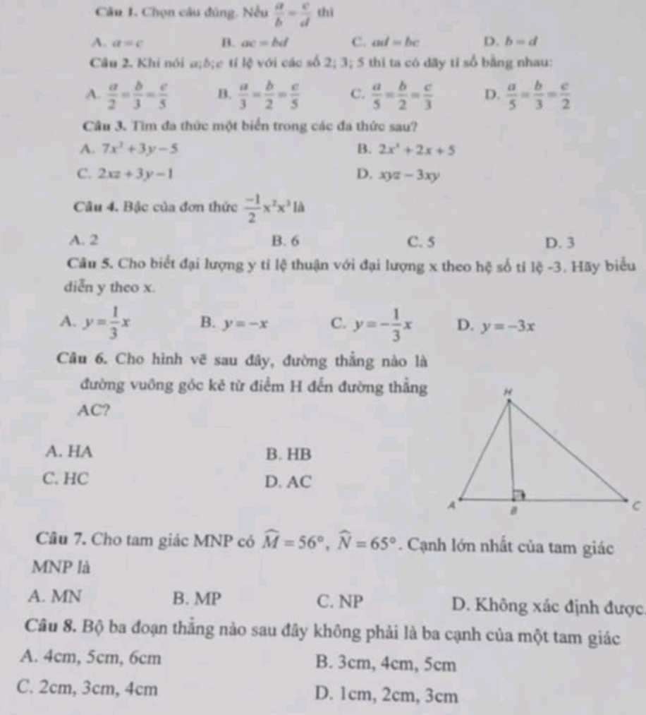 Chọn câu đúng, Nếu  a/b = c/d  thì
A. a=c B. ac=bd C. ad=bc D. b=d
Câu 2. Khi nói a;δ;c tỉ lệ với các số 2; 3; 5 thì ta có dãy tỉ số bằng nhau:
A.  a/2 = b/3 = c/5  B.  a/3 = b/2 = c/5  C.  a/5 = b/2 = c/3  D.  a/5 = b/3 = c/2 
Câu 3. Tìm đa thức một biển trong các đa thức sau?
A. 7x^2+3y-5 B. 2x^2+2x+5
C. 2xz+3y-1 D. xyz-3xy
Câu 4. Bậc của đơn thức  (-1)/2 x^2x^3ld
A. 2 B. 6 C. 5 D. 3
Câu 5. Cho biết đại lượng y tỉ lệ thuận với đại lượng x theo hệ số tỉ lệ -3. Hãy biểu
diễn y theo x.
A. y= 1/3 x B. y=-x C. y=- 1/3 x D. y=-3x
Câu 6. Cho hình vẽ sau đây, đường thẳng nào là
đường vuông góc kẻ từ điểm H đến đường thẳng
AC?
A. HA B. HB
C. HC D. AC
Câu 7. Cho tam giác MNP có widehat M=56°,widehat N=65°. Cạnh lớn nhất của tam giác
MNP là
A. MN B. MP C. NP D. Không xác định được.
Câu 8. Bộ ba đoạn thắng nào sau đây không phải là ba cạnh của một tam giác
A. 4cm, 5cm, 6cm B. 3cm, 4cm, 5cm
C. 2cm, 3cm, 4cm D. 1cm, 2cm, 3cm