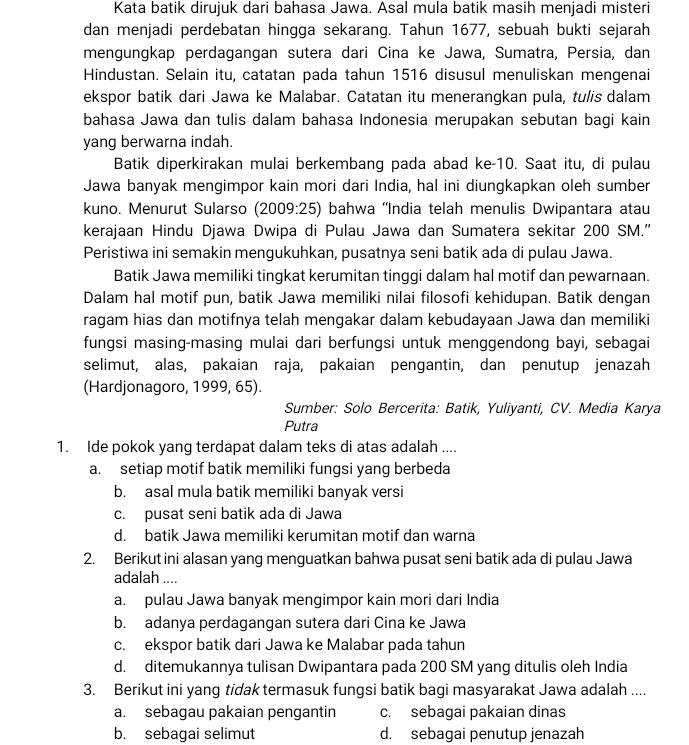 Kata batik dirujuk dari bahasa Jawa. Asal mula batik masih menjadi misteri
dan menjadi perdebatan hingga sekarang. Tahun 1677, sebuah bukti sejarah
mengungkap perdagangan sutera dari Cina ke Jawa, Sumatra, Persia, dan
Hindustan. Selain itu, catatan pada tahun 1516 disusul menuliskan mengenai
ekspor batik dari Jawa ke Malabar. Catatan itu menerangkan pula, tulis dalam
bahasa Jawa dan tulis dalam bahasa Indonesia merupakan sebutan bagi kain
yang berwarna indah.
Batik diperkirakan mulai berkembang pada abad ke-10. Saat itu, di pulau
Jawa banyak mengimpor kain mori dari India, hal ini diungkapkan oleh sumber
kuno. Menurut Sularso (2009:25) bahwa ''India telah menulis Dwipantara atau
kerajaan Hindu Djawa Dwipa di Pulau Jawa dan Sumatera sekitar 200 SM.”
Peristiwa ini semakin mengukuhkan, pusatnya seni batik ada di pulau Jawa.
Batik Jawa memiliki tingkat kerumitan tinggi dalam hal motif dan pewarnaan.
Dalam hal motif pun, batik Jawa memiliki nilai filosofi kehidupan. Batik dengan
ragam hias dan motifnya telah mengakar dalam kebudayaan Jawa dan memiliki
fungsi masing-masing mulai dari berfungsi untuk menggendong bayi, sebagai
selimut, alas, pakaian raja, pakaian pengantin, dan penutup jenazah
(Hardjonagoro, 1999, 65).
Sumber: Solo Bercerita: Batik, Yuliyanti, CV. Media Karya
Putra
1. Ide pokok yang terdapat dalam teks di atas adalah ....
a. setiap motif batik memiliki fungsi yang berbeda
b. asal mula batik memiliki banyak versi
c. pusat seni batik ada di Jawa
d. batik Jawa memiliki kerumitan motif dan warna
2. Berikut ini alasan yang menguatkan bahwa pusat seni batik ada di pulau Jawa
adalah ....
a. pulau Jawa banyak mengimpor kain mori dari India
b. adanya perdagangan sutera dari Cina ke Jawa
c. ekspor batik dari Jawa ke Malabar pada tahun
d. ditemukannya tulisan Dwipantara pada 200 SM yang ditulis oleh India
3. Berikut ini yang tidak termasuk fungsi batik bagi masyarakat Jawa adalah ....
a. sebagau pakaian pengantin c. sebagai pakaian dinas
b. sebagai selimut d. sebagai penutup jenazah