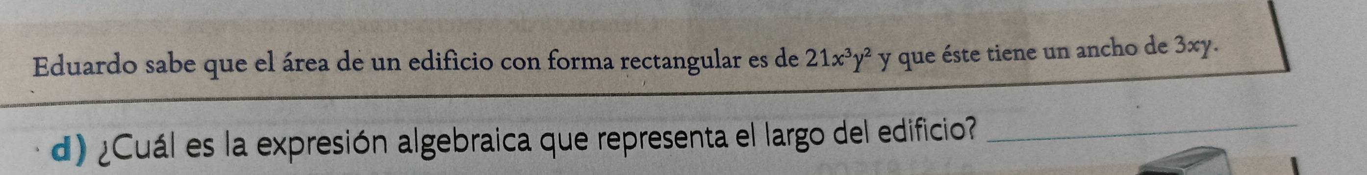 Eduardo sabe que el área de un edificio con forma rectangular es de 21x^3y^2 y que éste tiene un ancho de 3xy. 
d) ¿Cuál es la expresión algebraica que representa el largo del edificio_