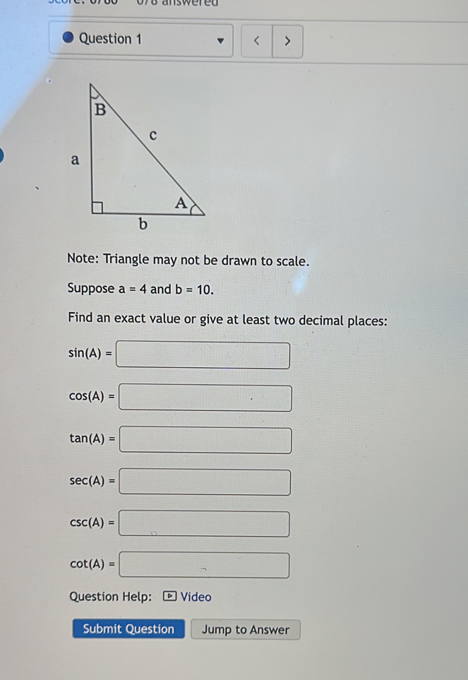 078 answered
Question 1 < >
Note: Triangle may not be drawn to scale.
Suppose a=4 and b=10. 
Find an exact value or give at least two decimal places:
sin (A)=□
cos (A)=□
tan (A)=□
sec (A)=□
csc (A)=□
cot (A)=□
Question Help: Video
Submit Question Jump to Answer