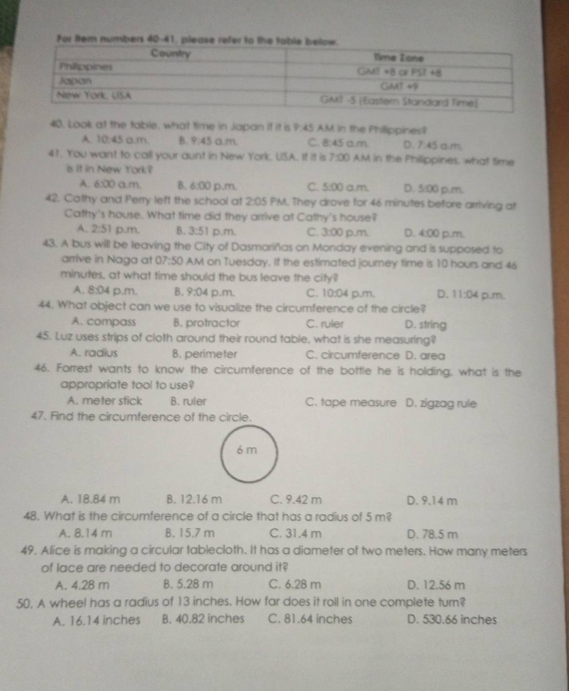 For ftem numbers 40-41, please refer to
40, Look at the table, what time in Japan if it is 9:45 AM in the Philippines?
A. 10:45a.m. B. 9:45 a.m. C. 8:45 a.m D. 7:45 a.m.
41. You want to call your aunt in New York, USA. If it is 7:00 AM in the Philippines, what time
is if in New York?
A. 6:00 a.m. B. 6:00 p.m, C. 5:00 a.m. D. 5:00 p.m.
42. Cathy and Perry left the school at 2:05 PM. They drove for 46 minutes before arriving at
Cathy's house. What time did they arrive at Cathy's house?
A. 2:51 p.m. B. 3:51 p.m. C. 3:00 p.m. D. 4:00 p.m.
43. A bus will be leaving the City of Dasmariñas on Monday evening and is supposed to
arrive in Naga at 07:50 AM on Tuesday. If the estimated journey time is 10 hours and 46
minutes, at what time should the bus leave the city?
A. 8:04 p.m. B. 9:04 p.m. C. 10:04 p.m, D. 11:04 p.m.
44. What object can we use to visualize the circumference of the circle?
A. compass B. protractor C. ruler D. string
45. Luz uses strips of cloth around their round table, what is she measuring?
A. radius B. perimeter C. circumference D. area
46. Forrest wants to know the circumference of the bottle he is holding, what is the
appropriate tool to use?
A. meter stick B. ruler C. tape measure D. zigzag rule
47. Find the circumference of the circle.
A. 18.84 m B. 12.16 m C. 9.42 m D. 9.14 m
48. What is the circumference of a circle that has a radius of 5 m?
A. 8.14 m B. 15.7 m C. 31.4 m D. 78.5 m
49. Alice is making a circular tablecloth. It has a diameter of two meters. How many meters
of lace are needed to decorate around it?
A. 4.28 m B. 5.28 m C. 6.28 m D. 12.56 m
50, A wheel has a radius of 13 inches. How far does it roll in one complete turn?
A. 16.14 inches B. 40.82 inches C. 81.64 inches D. 530.66 inches