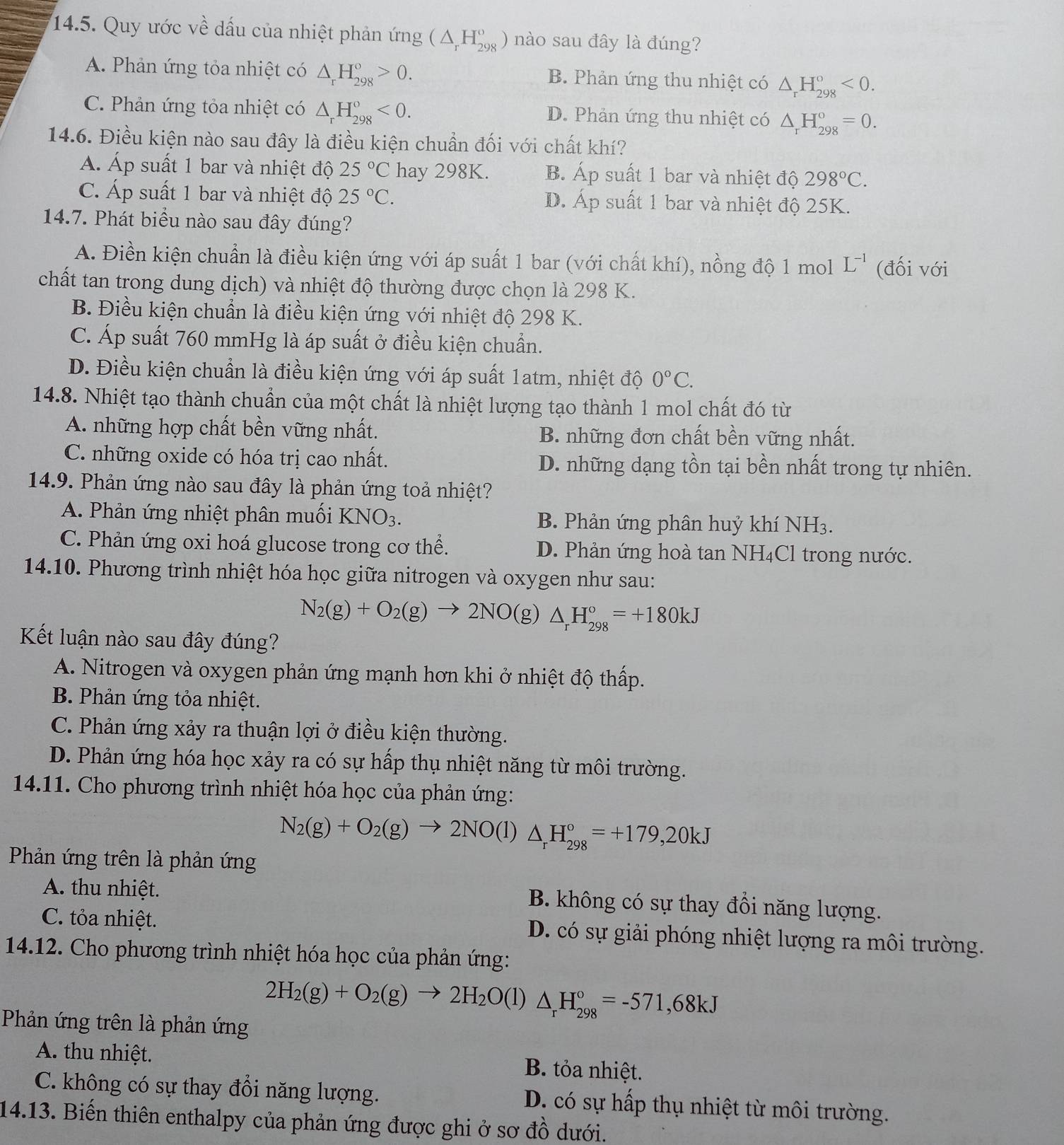 Quy ước về dấu của nhiệt phản ứng (△ _rH_(298)^o) nào sau đây là đúng?
A. Phản ứng tỏa nhiệt có △ _rH_(298)°>0. B. Phản ứng thu nhiệt có △ _rH_(298)°<0.
C. Phản ứng tỏa nhiệt có △ _rH_(298)^o<0. D. Phản ứng thu nhiệt có △ _rH_(298)^o=0.
14.6. Điều kiện nào sau đây là điều kiện chuẩn đối với chất khí?
Á Áp suất 1 bar và nhiệt độ 25°C hay 298K. B. Áp suất 1 bar và nhiệt độ 298°C.
C. Áp suất 1 bar và nhiệt độ 25°C. D. Áp suất 1 bar và nhiệt độ 25K.
14.7. Phát biểu nào sau đây đúng?
A. Điền kiện chuẩn là điều kiện ứng với áp suất 1 bar (với chất khí), nồng độ 1 mol L^(-1) (đối với
chất tan trong dung dịch) và nhiệt độ thường được chọn là 298 K.
B. Điều kiện chuẩn là điều kiện ứng với nhiệt độ 298 K.
C. Áp suất 760 mmHg là áp suất ở điều kiện chuẩn.
D. Điều kiện chuẩn là điều kiện ứng với áp suất 1atm, nhiệt độ 0°C.
14.8. Nhiệt tạo thành chuẩn của một chất là nhiệt lượng tạo thành 1 mol chất đó từ
A. những hợp chất bền vững nhất. B. những đơn chất bền vững nhất.
C. những oxide có hóa trị cao nhất. D. những dạng tồn tại bền nhất trong tự nhiên.
14.9. Phản ứng nào sau đây là phản ứng toả nhiệt?
A. Phản ứng nhiệt phân muối KNO_3. B. Phản ứng phân huỷ khí NH3.
C. Phản ứng oxi hoá glucose trong cơ thể. D. Phản ứng hoà tan NH₄Cl trong nước.
14.10. Phương trình nhiệt hóa học giữa nitrogen và oxygen như sau:
N_2(g)+O_2(g)to 2NO(g)△ _rH_(298)°=+180kJ
Kết luận nào sau đây đúng?
A. Nitrogen và oxygen phản ứng mạnh hơn khi ở nhiệt độ thấp.
B. Phản ứng tỏa nhiệt.
C. Phản ứng xảy ra thuận lợi ở điều kiện thường.
D. Phản ứng hóa học xảy ra có sự hấp thụ nhiệt năng từ môi trường.
14.11. Cho phương trình nhiệt hóa học của phản ứng:
N_2(g)+O_2(g)to 2NO(l)△ _rH_(298)°=+179,20kJ
Phản ứng trên là phản ứng
A. thu nhiệt. B. không có sự thay đổi năng lượng.
C. tỏa nhiệt. D. có sự giải phóng nhiệt lượng ra môi trường.
14.12. Cho phương trình nhiệt hóa học của phản ứng:
Phản ứng trên là phản ứng
2H_2(g)+O_2(g)to 2H_2O(l)△ _rH_(298)°=-571,68kJ
A. thu nhiệt. B. tỏa nhiệt.
C. không có sự thay đổi năng lượng. D. có sự hấp thụ nhiệt từ môi trường.
14.13. Biến thiên enthalpy của phản ứng được ghi ở sơ đồ dưới.