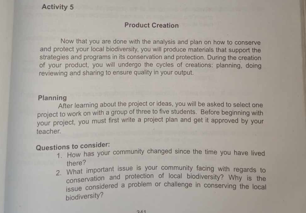 Activity 5 
Product Creation 
Now that you are done with the analysis and plan on how to conserve 
and protect your local biodiversity, you will produce materials that support the 
strategies and programs in its conservation and protection. During the creation 
of your product, you will undergo the cycles of creations: planning, doing 
reviewing and sharing to ensure quality in your output. 
Planning 
After learning about the project or ideas, you will be asked to select one 
project to work on with a group of three to five students. Before beginning with 
your project, you must first write a project plan and get it approved by your 
teacher. 
Questions to consider: 
1. How has your community changed since the time you have lived 
there? 
2. What important issue is your community facing with regards to 
conservation and protection of local biodiversity? Why is the 
issue considered a problem or challenge in conserving the local 
biodiversity?