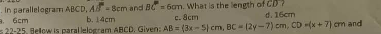 In parallelogram ABCD, AB^m=8cm and BC=6cm. What is the length of CD ?
a. 6cm b. 14cm c. 8cm d. 16cm
s 22-25. Below is parallelogram ABCD. Given: AB=(3x-5)cm, BC=(2y-7)cm, CD=(x+7)cm and