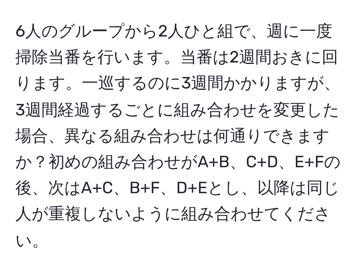 6人のグループから2人ひと組で、週に一度掃除当番を行います。当番は2週間おきに回ります。一巡するのに3週間かかりますが、3週間経過するごとに組み合わせを変更した場合、異なる組み合わせは何通りできますか？初めの組み合わせがA+B、C+D、E+Fの後、次はA+C、B+F、D+Eとし、以降は同じ人が重複しないように組み合わせてください。