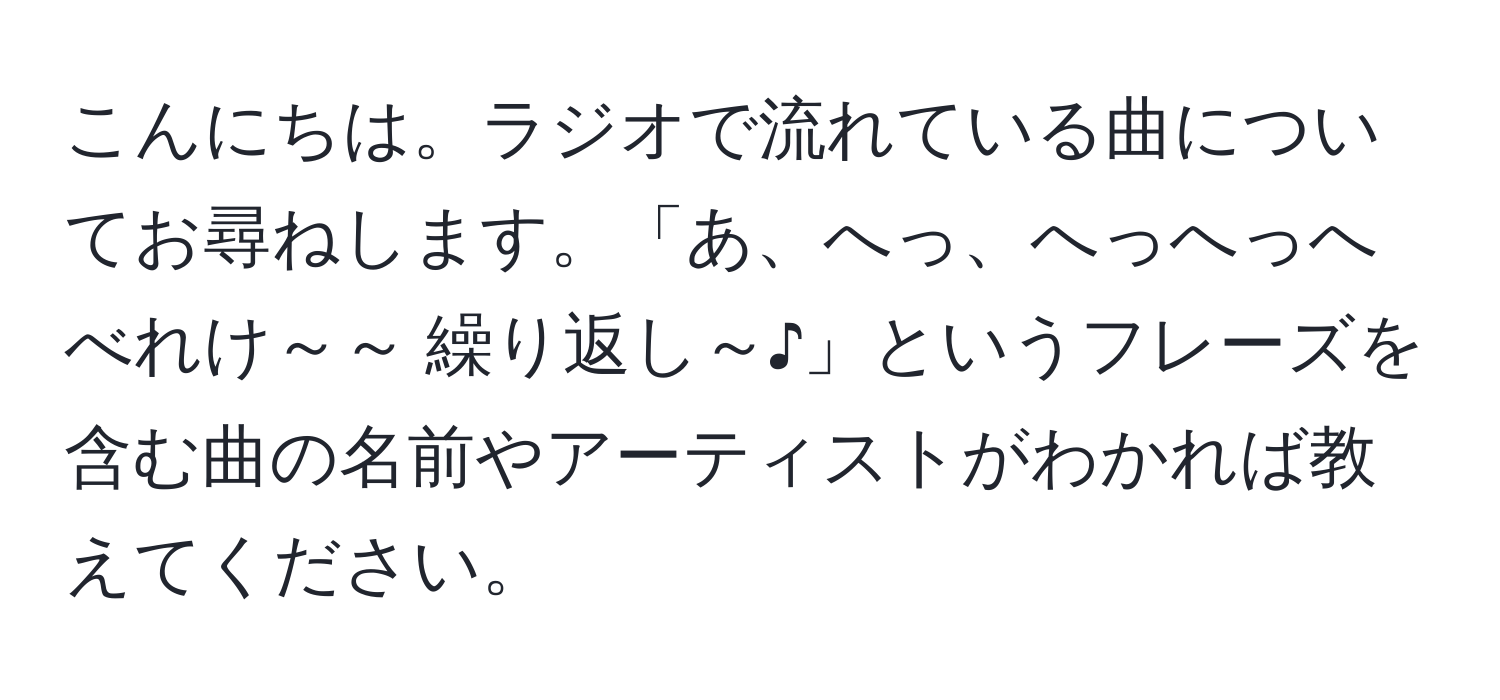 こんにちは。ラジオで流れている曲についてお尋ねします。「あ、へっ、へっへっへべれけ～～ 繰り返し～♪」というフレーズを含む曲の名前やアーティストがわかれば教えてください。