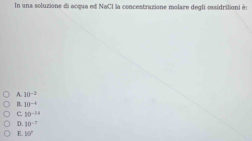 In una soluzione di acqua ed NaCl la concentrazione molare degli ossidrilioni è:
A. 10^(-2)
B. 10^(-4)
C. 10^(-14)
D. 10^(-7)
E. 10^7