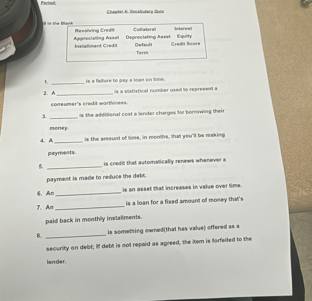 Period: 
Chapter 4: Vocabulary Quiz 
ll in the Blank 
Revolving Credit Collateral Interest 
Appreciating Asset Depreciating Asset Equity 
Installment Credit Default Credit Score 
Term 
1. _is a failure to pay a loan on time. 
2. A _is a statistical number used to represent a 
consumer's credit worthiness. 
3. _is the additional cost a lender charges for borrowing their 
money. 
4. A _is the amount of time, in months, that you'll be making 
payments. 
5. _is credit that automatically renews whenever a 
payment is made to reduce the debt. 
6. An _is an asset that increases in value over time. 
7. An_ is a loan for a fixed amount of money that's 
paid back in monthly installments. 
8. _is something owned(that has value) offered as a 
security on debt; If debt is not repaid as agreed, the item is forfeited to the 
lender.