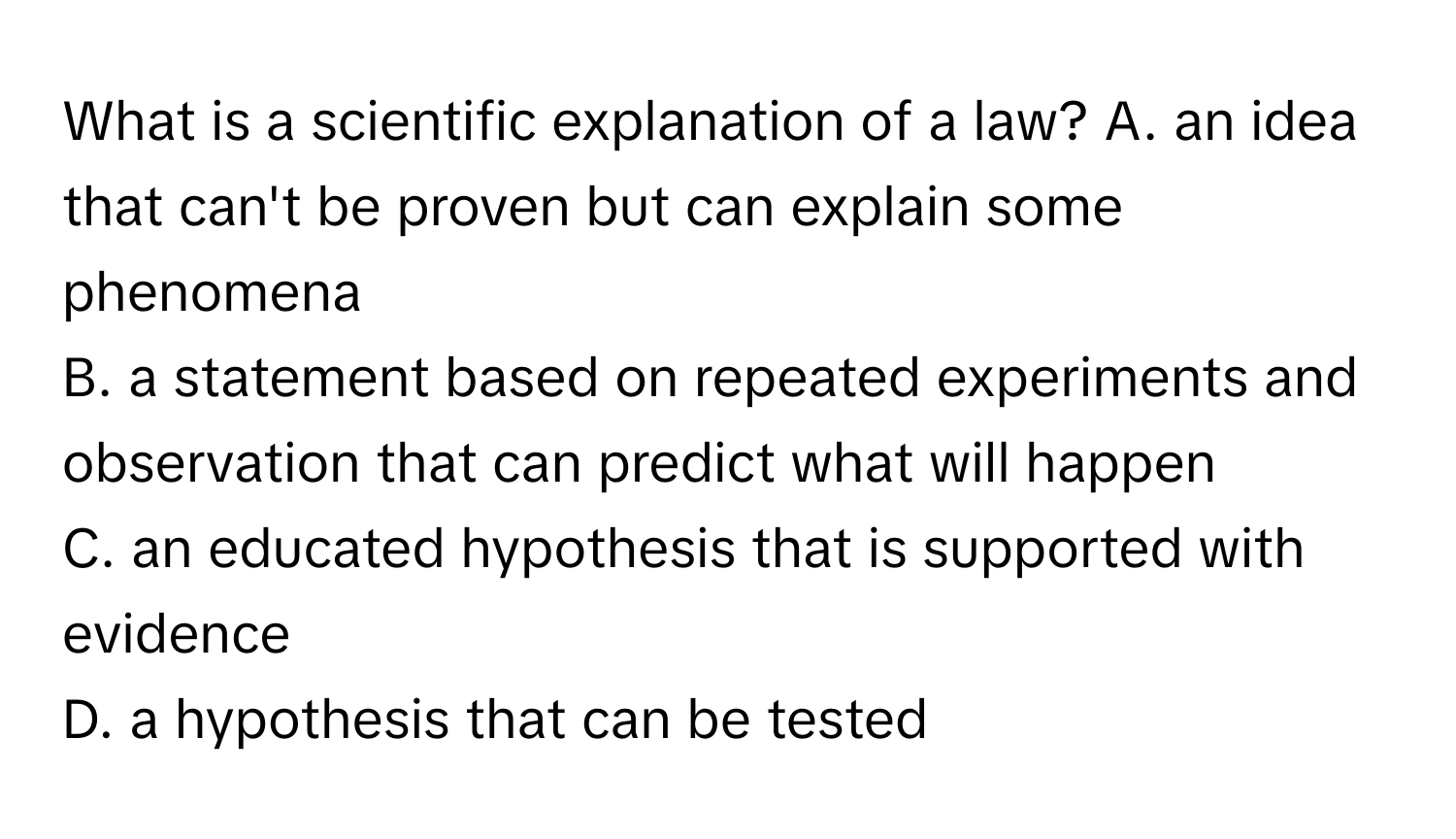 What is a scientific explanation of a law?  A. an idea that can't be proven but can explain some phenomena 
B. a statement based on repeated experiments and observation that can predict what will happen 
C. an educated hypothesis that is supported with evidence
D. a hypothesis that can be tested​