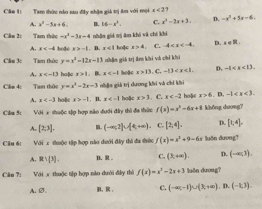 Tam thức nào sau đây nhận giá trị âm với mọi x<2</tex> ?
A. x^2-5x+6. B. 16-x^2. C. x^2-2x+3. D. -x^2+5x-6.
Câu 2:     Tam thức -x^2-3x-4 nhận giá trị âm khi vả chỉ khi
A. x hoặc x>-1. B. x<1</tex> hoặc x>4. C. -4 D. x∈ R.
Câu 3:      Tam thức y=x^2-12x-13 nhận giá trị âm khi và chỉ khi
A. x hoặc x>1 。 B. x hoặc x>13. C. -13 D. -1
Câu 4; Tam thức y=x^2-2x-3 nhận giá trị dương khi và chỉ khi
A. x hoặc x>-1. B. x hoặc x>3. C. x hoặc x>6. D. -1
Câu 5: :Với x thuộc tập hợp nào dưới đây thì đa thức f(x)=x^2-6x+8 không dương?
D.
A. [2;3]. B. (-∈fty ;2]∪ [4;+∈fty ). C. [2;4]. [1;4].
Câu 6: :Với x thuộc tập hợp nào dưới đây thì đa thức f(x)=x^2+9-6x luôn dương?
A. Rvee  3 . B. R . C. (3;+∈fty ). D. (-∈fty ;3).
Câu 7: Với x thuộc tập hợp nào dưới đây thì f(x)=x^2-2x+3 luôn dương?
A. Ø. B. R . C. (-∈fty ;-1)∪ (3;+∈fty ). D. (-1;3).