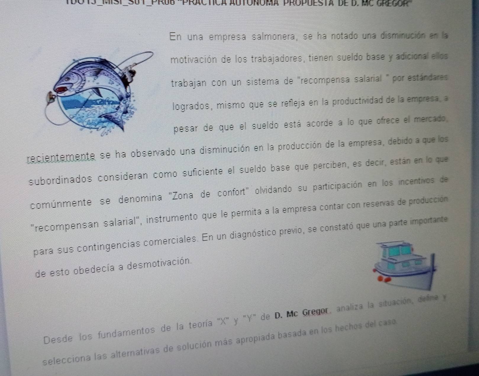 En una empresa salmonera, se ha notado una disminución en la 
motivación de los trabajadores, tienen sueldo base y adicional ellos 
trabajan con un sistema de "recompensa salarial " por estándares 
logrados, mismo que se refleja en la productividad de la empresa, a 
pesar de que el sueldo está acorde a lo que ofrece el mercado 
recientemente se ha observado una disminución en la producción de la empresa, debido a que los 
subordinados consideran como suficiente el sueldo base que perciben, es decir, están en lo que 
comúnmente se denomina "Zona de confort" olvidando su participación en los incentivos de 
"recompensan salarial", instrumento que le permita a la empresa contar con reservas de producción 
para sus contingencias comerciales. En un diagnóstico previo, se constató que una parte importante 
de esto obedecía a desmotivación. 
Desde los fundamentos de la teoría ' X ' y "Y" de D. Mc Gregor, analiza la situación, deline y 
selecciona las alternativas de solución más apropiada basada en los hechos del caso