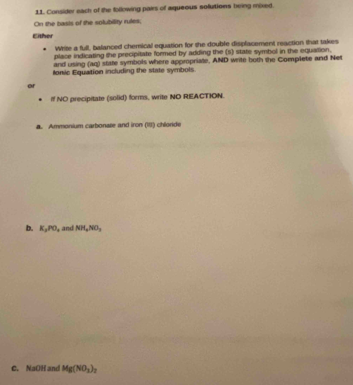 Consider each of the following pairs of aqueous solutions being mixed. 
On the basis of the solubility rules; 
Either 
Write a full, balanced chemical equation for the double displacement reaction that takes 
place indicating the precipitate formed by adding the (s) state symbol in the equation, 
and using (aq) state symbols where appropriate, AND write both the Complete and Net 
Ionic Equation including the state symbols. 
or 
If NO precipitate (solid) forms, write NO REACTION. 
a. Ammonium carbonate and iron (I1I) chloride 
b. K_3PO_4 and NH_4NO_3
C. NaOH and Mg(NO_3)_2