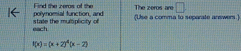 Find the zeros of the The zeros are □ . 
polynomial function, and (Use a comma to separate answers.) 
state the multiplicity of 
each.
f(x)=(x+2)^4(x-2)