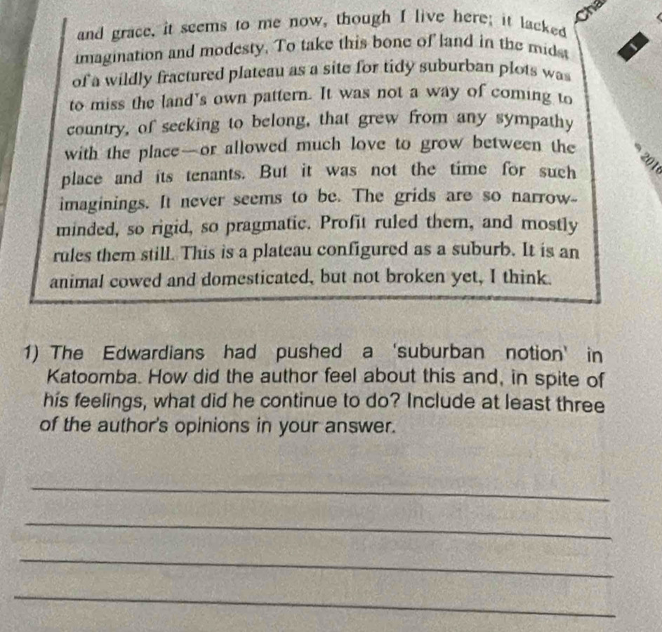 Cha 
and grace, it seems to me now, though I live here; it lacked 
imagination and modesty. To take this bone of land in the mids 
of a wildly fractured plateau as a site for tidy suburban plots was 
to miss the land's own pattern. It was not a way of coming to 
country, of secking to belong, that grew from any sympathy 
with the place—or allowed much love to grow between the
201
place and its tenants. But it was not the time for such 
imaginings. It never seems to be. The grids are so narrow_ 
minded, so rigid, so pragmatic. Profit ruled them, and mostly 
rules them still. This is a plateau configured as a suburb. It is an 
animal cowed and domesticated, but not broken yet, I think 
1) The Edwardians had pushed a ‘suburban notion’ in 
Katoomba. How did the author feel about this and, in spite of 
his feelings, what did he continue to do? Include at least three 
of the author's opinions in your answer. 
_ 
_ 
_ 
_