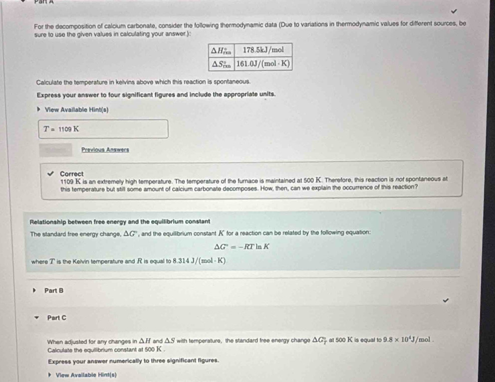 For the decomposition of calcium carbonate, consider the following thermodynamic data (Due to variations in thermodynamic values for different sources, be 
sure to use the given values in calculating your answer.): 
Calculate the temperature in kelvins above which this reaction is spontaneous. 
Express your answer to four significant figures and include the appropriate units. 
View Available Hint(s)
T=1109K
Previous Answers 
Correct
1109 K is an extremely high temperature. The temperature of the furnace is maintained at 500 K. Therefore, this reaction is not spontaneous at 
this temperature but still some amount of calcium carbonate decomposes. How, then, can we explain the occurrence of this reaction? 
Relationship between free energy and the equilibrium constant 
The standard free energy change, △ G° , and the equilibrium constant K for a reaction can be related by the following equation:
△ G°=-RTln K
where T is the Kelvin temperature and R is equal to 8.314 J/(mol - K)
Part B 
Part C 
When adjusted for any changes in △ H and △ S with temperature, the standard free energy change △ G_T^((circ) at 500 K is equal to 9.8* 10^4)J /mol. 
Calculate the equilibrium constant at 500k
Express your answer numerically to three significant figures. 
View Available Hint(s)