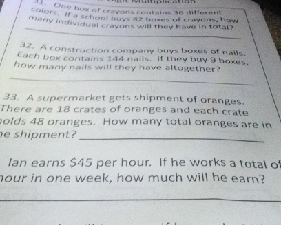 One box of crayons contains 36 different 
colors. If a school buys 42 boxes of crayons, how 
_ 
many individual crayons will they have in total? 
32. A construction company buys boxes of nails. 
Each box contains 144 nails. If they buy 9 boxes, 
how many nails will they have altogether? 
_ 
33. A supermarket gets shipment of oranges. 
There are 18 crates of oranges and each crate 
olds 48 oranges. How many total oranges are in 
e shipment?_ 
Ian earns $45 per hour. If he works a total of
hour in one week, how much will he earn?