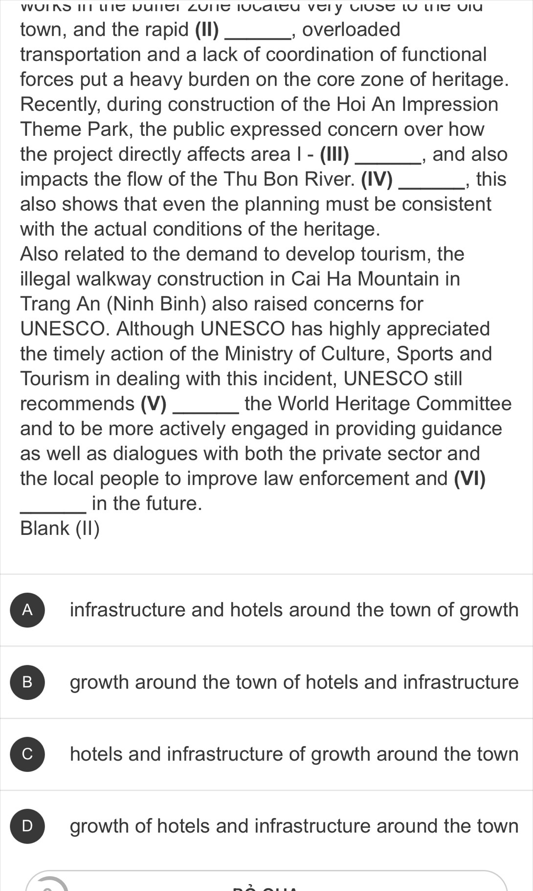 wors in the buner zone iocated very close to the oid 
town, and the rapid (II) _, overloaded
transportation and a lack of coordination of functional
forces put a heavy burden on the core zone of heritage.
Recently, during construction of the Hoi An Impression
Theme Park, the public expressed concern over how
the project directly affects area I - (III) _, and also
impacts the flow of the Thu Bon River. (IV) _, this
also shows that even the planning must be consistent
with the actual conditions of the heritage.
Also related to the demand to develop tourism, the
illegal walkway construction in Cai Ha Mountain in
Trang An (Ninh Binh) also raised concerns for
UNESCO. Although UNESCO has highly appreciated
the timely action of the Ministry of Culture, Sports and
Tourism in dealing with this incident, UNESCO still
recommends (V) _the World Heritage Committee
and to be more actively engaged in providing guidance
as well as dialogues with both the private sector and
the local people to improve law enforcement and (VI)
_in the future.
Blank (II)
A infrastructure and hotels around the town of growth
B growth around the town of hotels and infrastructure
hotels and infrastructure of growth around the town
D growth of hotels and infrastructure around the town