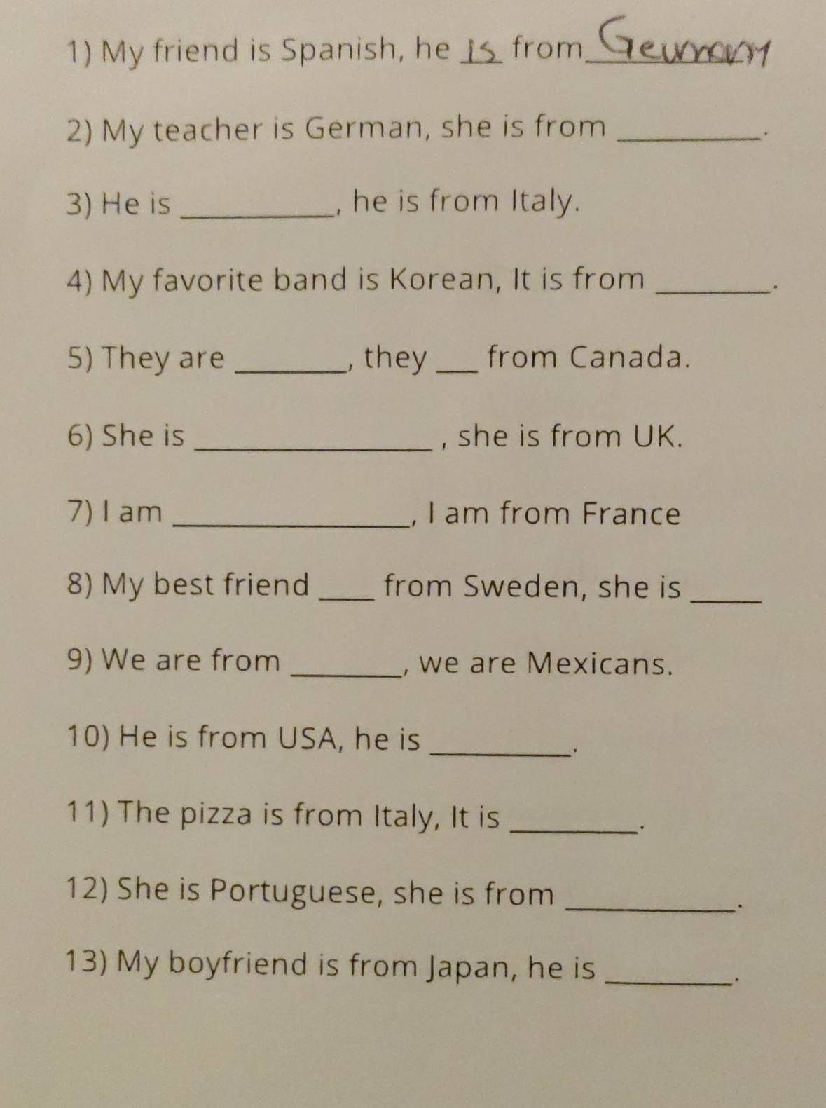 My friend is Spanish, he Is from_ 
2) My teacher is German, she is from_ 
. 
3) He is _, he is from Italy. 
4) My favorite band is Korean, It is from_ 
. 
5) They are _, they_ from Canada. 
6) She is _, she is from UK. 
7)I am _, I am from France 
8) My best friend _from Sweden, she is_ 
9) We are from _, we are Mexicans. 
10) He is from USA, he is_ 
11) The pizza is from Italy, It is_ 
: 
12) She is Portuguese, she is from_ 
`. 
13) My boyfriend is from Japan, he is_ 
.