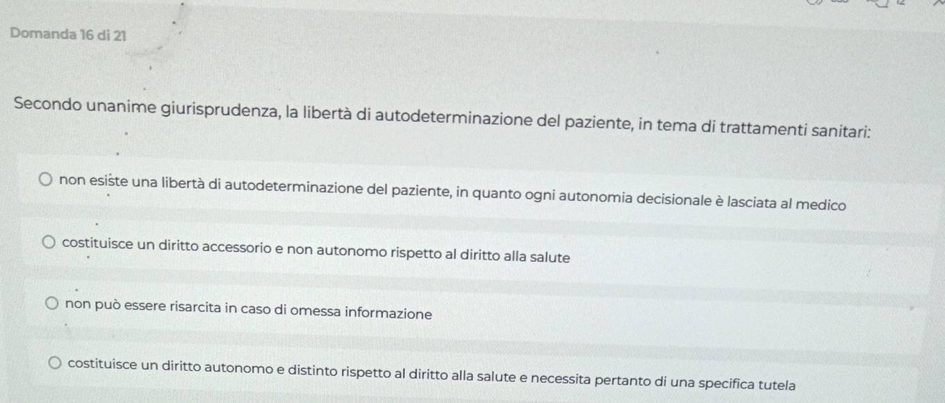 Domanda 16 di 21
Secondo unanime giurisprudenza, la libertà di autodeterminazione del paziente, in tema di trattamenti sanitari:
non esiste una libertà di autodeterminazione del paziente, in quanto ogni autonomia decisionale è lasciata al medico
costituisce un diritto accessorio e non autonomo rispetto al diritto alla salute
non può essere risarcita in caso di omessa informazione
costituisce un diritto autonomo e distinto rispetto al diritto alla salute e necessita pertanto di una specifica tutela