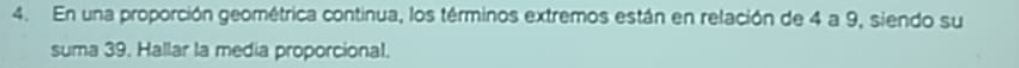 En una proporción geométrica continua, los términos extremos están en relación de 4 a 9, siendo su 
suma 39. Hallar la media proporcional.