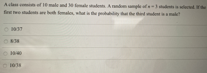 A class consists of 10 male and 30 female students. A random sample of n=3 students is selected. If the
first two students are both females, what is the probability that the third student is a male?
10/37
8/38
10/40
10/38