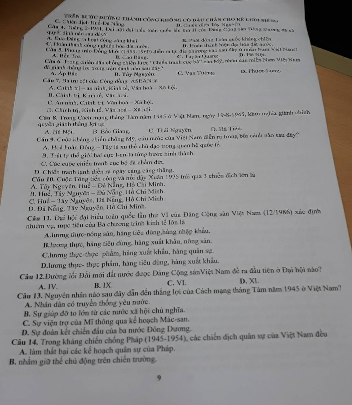 Trên bước đường thành công không có đầu chân cho kẻ lưới biêng
C. Chiến dịch Huế-Dã Nẵng.
D. Chiến dịch Tây Nguyên.
Câu 4, Tháng 2-1951, Đại hội đại biểu toàn quốc lần thứ II của Đảng Cộng sản Đông Dương đã có
quyết định nào sau đây?
A. Đưa Đảng ra hoạt động công khai. B. Phát động Toàn quốc kháng chiến.
C. Hoàn thành công nghiệp hóa đất nước. D. Hoàn thành hiện đại hóa đất nước.
Cầu S. Phong trào Đồng khởi (1959-1960) diễn ra tại địa phương nào sau đây ở miền Nam Việt Nam?
A. Bến Tre. B. Cao Bằng. C. Tuyên Quang. D. Hà Nội.
Câu 6. Trong chiến đầu chống chiến lược 'Chiến tranh cục b6^ của Mỹ, nhân dân miền Nam Việt Nam
đã giành thắng lợi trong trận đánh nào sau đây?
A. Áp Bắc. B. Tây Nguyên. C. Vạn Tường. D. Phước Long
Câu 7. Ba trụ cột của Cộng đồng ASEAN là
A. Chính trị - an ninh, Kinh tế, Văn hoá - Xã hội.
B. Chính trị, Kinh tế, Văn hoá.
C. An ninh, Chính trị, Văn hoá - Xã hội.
D. Chính trị, Kinh tế, Văn hoá - Xã hội.
Cầu 8. Trong Cách mạng tháng Tám năm 1945 ở Việt Nam, ngày 19-8-1945, khởi nghĩa giành chính
quyền giành thắng lợi tại
A. Hà Nội. B. Bắc Giang. C. Thái Nguyên. D. Hà Tiên.
Cầu 9. Cuộc kháng chiến chống Mỹ, cứu nước của Việt Nam diễn ra trong bối cảnh nào sau đây?
A. Hoà hoãn Đông - Tây là xu thế chủ đạo trong quan hệ quốc tế.
B. Trật tự thế giới hai cực I-an-ta từng bước hình thành.
C. Các cuộc chiến tranh cục bộ đã chấm dứt.
D. Chiến tranh lạnh diễn ra ngày càng căng thẳng.
Câu 10. Cuộc Tổng tiến công và nổi dậy Xuân 1975 trải qua 3 chiến dịch lớn là
A. Tây Nguyên, Huế - Đà Nẵng, Hồ Chí Minh.
B. Huế, Tây Nguyên - Đà Nẵng, Hồ Chí Minh.
C. Huế - Tây Nguyên, Đà Nẵng, Hồ Chí Minh.
D. Đà Nẵng, Tây Nguyên, Hồ Chí Minh.
Câu 11. Đại hội đại biểu toàn quốc lần thứ VI của Đảng Cộng sản Việt Nam (12/1986) xác định
nhiệm vụ, mục tiêu của Ba chương trình kinh tế lớn là
A.lương thực-nông sản, hàng tiêu dùng,hàng nhập khẩu.
B.lương thực, hàng tiêu dùng, hàng xuất khẩu, nông sản.
C.lương thực-thực phẩm, hàng xuất khẩu, hàng quân sự.
D.lương thực- thực phẩm, hàng tiêu dùng, hàng xuất khẩu.
Câu 12.Đường lối Đổi mới đất nước được Đảng Cộng sảnViệt Nam đề ra đầu tiên ở Đại hội nào?
A. IV. B. IX. C. VI. D. XI.
Câu 13. Nguyên nhân nào sau đây dẫn đến thắng lợi của Cách mạng tháng Tám năm 1945 ở Việt Nam?
A. Nhân dân có truyền thống yêu nước.
B. Sự giúp đỡ to lớn từ các nước xã hội chủ nghĩa.
C. Sự viện trợ của Mĩ thông qua kế hoạch Mác-san.
D. Sự đoàn kết chiến đầu của ba nước Đông Dương.
Câu 14. Trong kháng chiến chống Pháp (1945-1954), các chiến dịch quân sự của Việt Nam đều
A. làm thất bại các kế hoạch quân sự của Pháp.
B. nhằm giữ thế chủ động trên chiến trường.
9