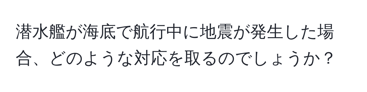 潜水艦が海底で航行中に地震が発生した場合、どのような対応を取るのでしょうか？