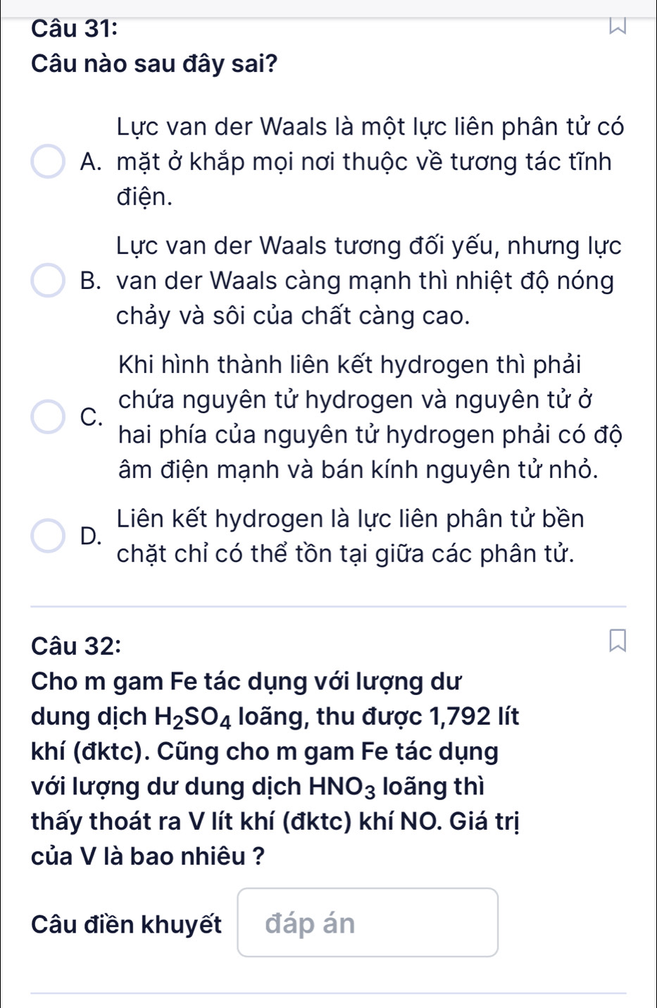 Câu nào sau đây sai?
Lực van der Waals là một lực liên phân tử có
A. mặt ở khắp mọi nơi thuộc về tương tác tĩnh
điện.
Lực van der Waals tương đối yếu, nhưng lực
B. van der Waals càng mạnh thì nhiệt độ nóng
chảy và sôi của chất càng cao.
Khi hình thành liên kết hydrogen thì phải
chứa nguyên tử hydrogen và nguyên tử ở
C.
hai phía của nguyên tử hydrogen phải có độ
âm điện mạnh và bán kính nguyên tử nhỏ.
Liên kết hydrogen là lực liên phân tử bền
D.
chặt chỉ có thể tồn tại giữa các phân tử.
Câu 32:
Cho m gam Fe tác dụng với lượng dư
dung dịch H_2SO_4 loãng, thu được 1,792 lít
khí (đktc). Cũng cho m gam Fe tác dụng
với lượng dư dung dịch HNO_3 loãng thì
thấy thoát ra V lít khí (đktc) khí NO. Giá trị
của V là bao nhiêu ?
Câu điền khuyết đáp án