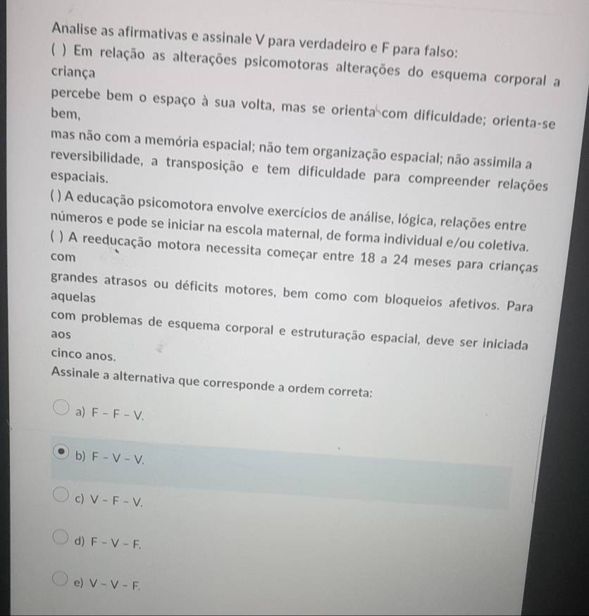 Analise as afirmativas e assinale V para verdadeiro e F para falso:
( ) Em relação as alterações psicomotoras alterações do esquema corporal a
criança
percebe bem o espaço à sua volta, mas se orienta com dificuldade; orienta-se
bem,
mas não com a memória espacial; não tem organização espacial; não assimila a
reversibilidade, a transposição e tem dificuldade para compreender relações
espaciais.
) A educação psicomotora envolve exercícios de análise, lógica, relações entre
números e pode se iniciar na escola maternal, de forma individual e/ou coletiva.
( ) A reeducação motora necessita começar entre 18 a 24 meses para crianças
com
grandes atrasos ou déficits motores, bem como com bloqueios afetivos. Para
aquelas
com problemas de esquema corporal e estruturação espacial, deve ser iniciada
aos
cinco anos.
Assinale a alternativa que corresponde a ordem correta:
a) F-F-V.
b) F-V-V. 
1
c) V-F-V.
d) F-V-F.
e) V-V-F.