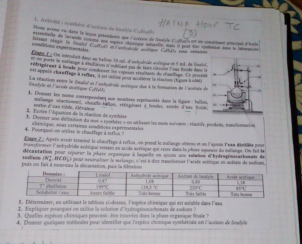 Activité : synthèse d'acétate de linalyle Cıllze O_2
Nous avons vu dans la leçon précédente que l'acétate de linalyle C_12H_20O_2 est un constituant principal d'huile
essentielle de lavande comme une espèce chimique naturelle, ma  être synthétisé dans le laboratoire
faisant réagir le linalol C_10H_18O et l'anhydride acétique C_4H_6O_3 sous certaines
conditions expérimentales.
Etape I : On introduit dans un ballon 10 mL d'anhydride acétique et 5 mL de linalol,
et on porte le mélange à ébullition n'oubliant pas de faire circuler l'eau froide dans le
réfrigérant à boule pour condenser les vapeurs résultants du chauffage. Ce procédé
est appelé chauffage à reflux, il est utilisé pour accélérer la réaction (figure à côté)
La réaction entre le linalol et l'anhydride acétique due à la formation de l'acétate de
linalyle et l'acide acétique C_2H_4O_2
1. Donner les noms correspondant aux nombres représentés dans la figure : ballon,
mélange réactionnel, chauffe-ballon, réfrigérant à boules, entrée d'eau froide.
sortie d'eau tiède, élévateur
2. Ecrire l'équation de la réaction de synthèse
3. Donner une définition du mot « synthèse » en utilisant les mots suivants : réactifs, produits, transformation
chimique, sous certaines conditions expérimentales
4. Pourquoi on utilise le chauffage à reflux ?
Etape 2 : Après avoir terminé le chauffage à reflux, on prend le mélange obtenu et on l'ajoute l'eau distillée pour
transformer l'anhydride acétique restant en acide acétique qui reste dans la phase aqueuse du mélange. On fait la
décantation pour séparer la phase organique à laquelle on ajoute une solution d'hydrogénocarbonate de
sodium (N_a^+,HCO_3^-) pour neutraliser le mélange, c'est à dire transformer l'acide acétique en acétate de sodium,
puis on fait à nouveau la décantation, puis la filtration
1. Déterminer, en utilisant le tableau ci-dessus, l’espèce chimique qui est soluble dans l’eau
2. Expliquer pourquoi on utilise la solution d'hydrogénocarbonate de sodium ?
3. Quelles espèces chimiques peuvent- être trouvées dans la phase organique finale ?
4. Donner quelques méthodes pour identifier que l'espèce chimique synthétisée est l'acétate de linalyle