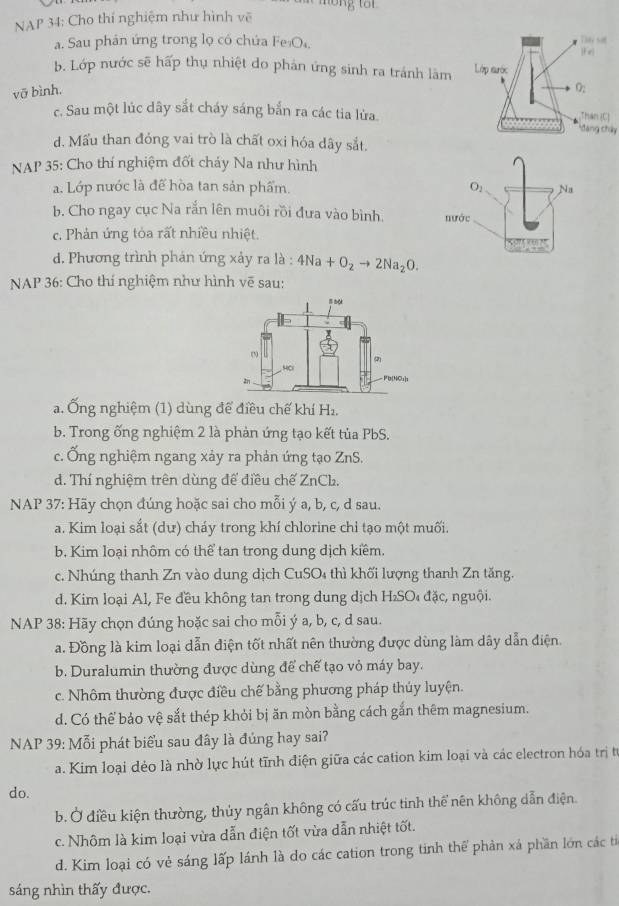 NAP 34: Cho thí nghiệm như hình vẽ
a. Sau phán ứng trong lọ có chứa Fe₃O
18* 50
|F_x|
b. Lớp nước sẽ hấp thụ nhiệt do phản ứng sinh ra tránh làm Lớp aước
vỡ bình.
O_2
c. Sau một lúc dây sắt cháy sáng bắn ra các tia lửa. đang chây Thân [C]
d. Mấu than đóng vai trò là chất oxi hóa dây sắt.
NAP 35: Cho thí nghiệm đốt cháy Na như hình
a. Lớp nước là để hòa tan sản phẩm.
b. Cho ngay cục Na rắn lên muôi rồi đưa vào bình.
c. Phản ứng tỏa rất nhiều nhiệt.
d. Phương trình phán ứng xảy ra là : 4Na+O_2to 2Na_2O.
NAP 36: Cho thí nghiệm như hình vẽ sau:
a. Ống nghiệm (1) dùng để điều chế khí H_2
b. Trong ống nghiệm 2 là phản ứng tạo kết tủa PbS.
c. Ống nghiệm ngang xảy ra phản ứng tạo ZnS.
d. Thí nghiệm trên dùng để điều chế ZnCh.
NAP 37: Hãy chọn đúng hoặc sai cho mỗi ý a, b, c, d sau.
a. Kim loại sắt (dư) cháy trong khí chlorine chỉ tạo một muối.
b. Kim loại nhôm có thể tan trong dung dịch kiểm.
c. Nhúng thanh Zn vào dung dịch CuSO₄ thì khối lượng thanh Zn tăng.
d. Kim loại Al, Fe đều không tan trong dung dịch H₂SO₄ đặc, nguội.
NAP 38: Hãy chọn đúng hoặc sai cho mỗi ý a, b, c, d sau.
a. Đồng là kim loại dẫn điện tốt nhất nên thường được dùng làm dây dẫn điện.
b. Duralumin thường được dùng để chế tạo vỏ máy bay.
c. Nhôm thường được điều chế bằng phương pháp thúy luyện.
d. Có thể bảo vệ sắt thép khỏi bị ăn mòn bằng cách gắn thêm magnesium.
NAP 39: Mỗi phát biểu sau đây là đúng hay sai?
a. Kim loại dẻo là nhờ lực hút tĩnh điện giữa các cation kim loại và các electron hóa trị từ
do.
b. Ở điều kiện thường, thủy ngân không có cấu trúc tinh thể nên không dẫn điện.
c. Nhôm là kim loại vừa dẫn điện tốt vừa dẫn nhiệt tốt.
d. Kim loại có vẻ sáng lấp lánh là do các cation trong tinh thể phản xá phần lớn các tỉ
sáng nhìn thấy được.