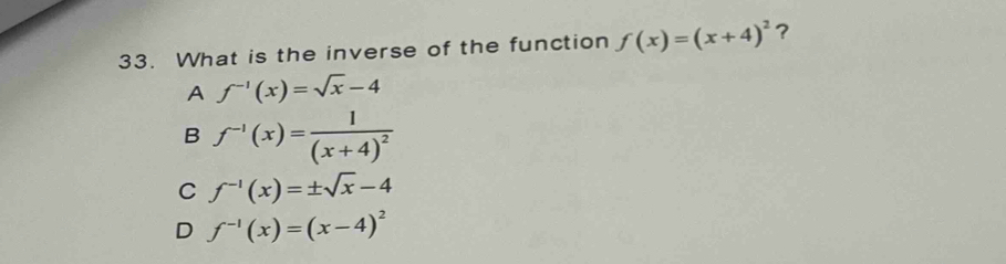 What is the inverse of the function f(x)=(x+4)^2 ？
A f^(-1)(x)=sqrt(x)-4
B f^(-1)(x)=frac 1(x+4)^2
C f^(-1)(x)=± sqrt(x)-4
D f^(-1)(x)=(x-4)^2