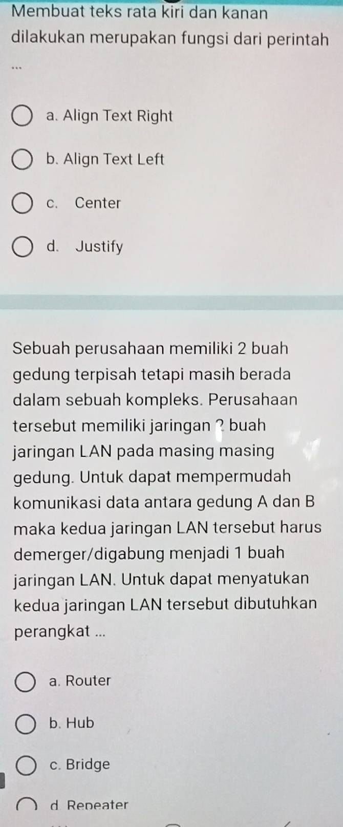 Membuat teks rata kiri dan kanan
dilakukan merupakan fungsi dari perintah
…
a. Align Text Right
b. Align Text Left
c. Center
d. Justify
Sebuah perusahaan memiliki 2 buah
gedung terpisah tetapi masih berada
dalam sebuah kompleks. Perusahaan
tersebut memiliki jaringan ? buah
jaringan LAN pada masing masing
gedung. Untuk dapat mempermudah
komunikasi data antara gedung A dan B
maka kedua jaringan LAN tersebut harus
demerger/digabung menjadi 1 buah
jaringan LAN. Untuk dapat menyatukan
kedua jaringan LAN tersebut dibutuhkan
perangkat ...
a. Router
b. Hub
c. Bridge
d Repeater