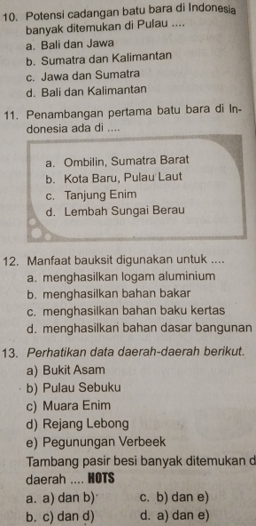 Potensi cadangan batu bara di Indonesia
banyak ditemukan di Pulau ....
a. Bali dan Jawa
b. Sumatra dan Kalimantan
c. Jawa dan Sumatra
d. Bali dan Kalimantan
11. Penambangan pertama batu bara di In-
donesia ada di ....
a. Ombilin, Sumatra Barat
b. Kota Baru, Pulau Laut
c. Tanjung Enim
d. Lembah Sungai Berau
12. Manfaat bauksit digunakan untuk ....
a. menghasilkan logam aluminium
b. menghasilkan bahan bakar
c. menghasilkan bahan baku kertas
d. menghasilkan bahan dasar bangunan
13. Perhatikan data daerah-daerah berikut.
a) Bukit Asam
b) Pulau Sebuku
c) Muara Enim
d) Rejang Lebong
e) Pegunungan Verbeek
Tambang pasir besi banyak ditemukan d
daerah .... HOTS
a. a) dan b) c. b) dan e)
b. c) dan d) d. a) dan e)