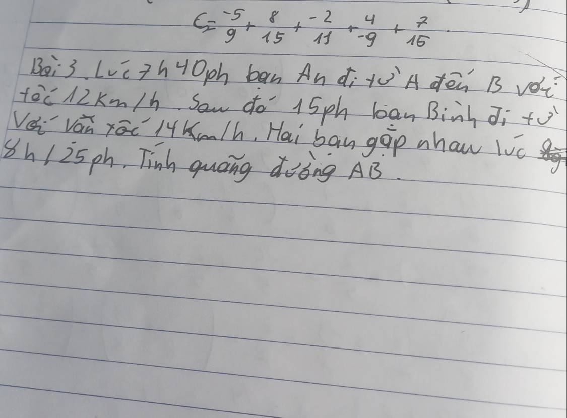 C=beginarrayr -5 9endarray +beginarrayr 8 15endarray +beginarrayr -2 11endarray +beginarrayr 4 -9endarray +beginarrayr 7 15endarray
Bei3 Lvcth40ph ban An ¢i Ä dēn B vǒi 
fec 12 Km/h Sow do 15ph ban Binh di +o 
Vsi vai rac lKm/h, Hai ban gip nhaw lic 
Sh/i5ph, Tinh quoing doòng AB.