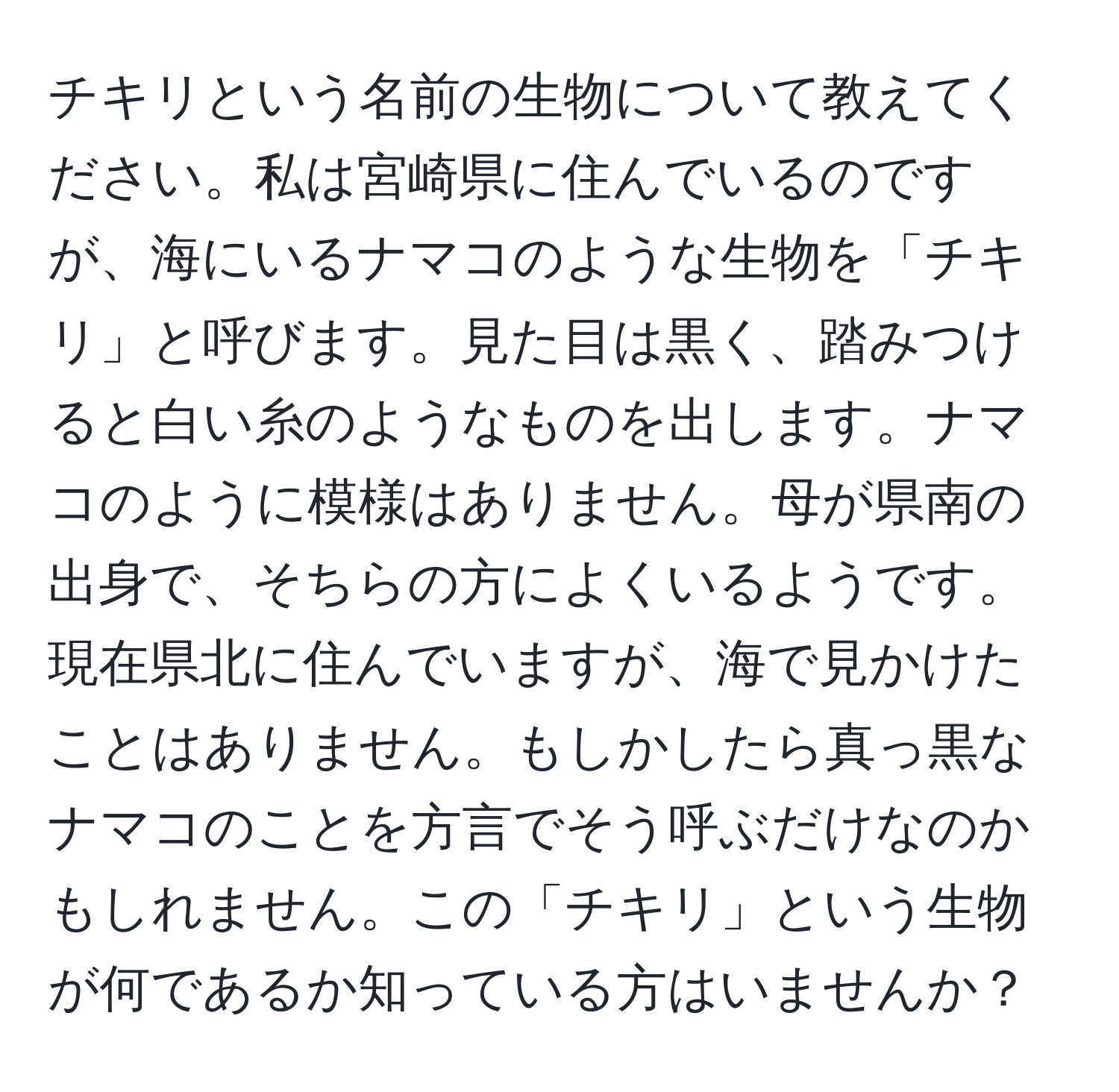 チキリという名前の生物について教えてください。私は宮崎県に住んでいるのですが、海にいるナマコのような生物を「チキリ」と呼びます。見た目は黒く、踏みつけると白い糸のようなものを出します。ナマコのように模様はありません。母が県南の出身で、そちらの方によくいるようです。現在県北に住んでいますが、海で見かけたことはありません。もしかしたら真っ黒なナマコのことを方言でそう呼ぶだけなのかもしれません。この「チキリ」という生物が何であるか知っている方はいませんか？
