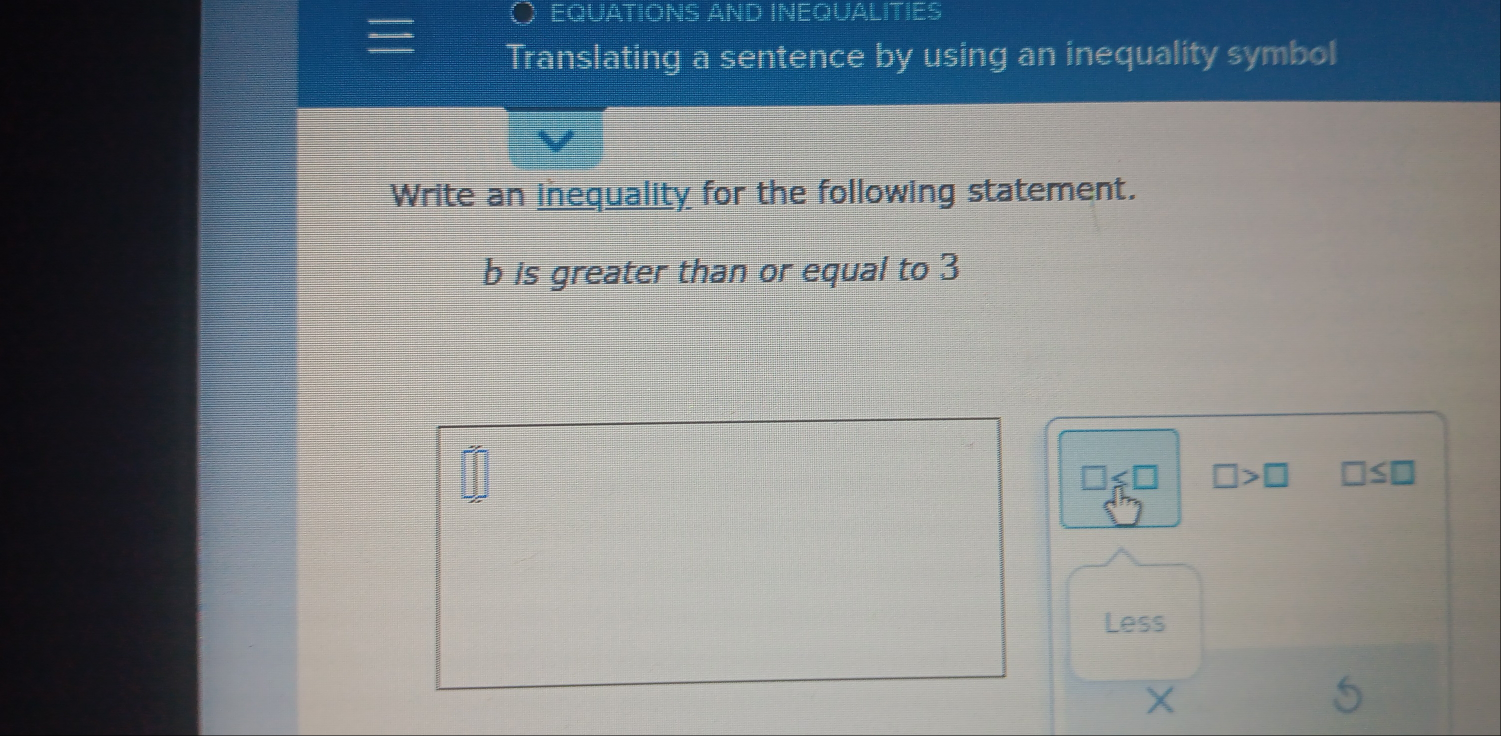 EQUATIONS AND INEQUALITIES 
Translating a sentence by using an inequality symbol 
Write an inequality for the following statement. 
b is greater than or equal to 3
□ ≤slant □ □ >□ □ ≤ □
Less