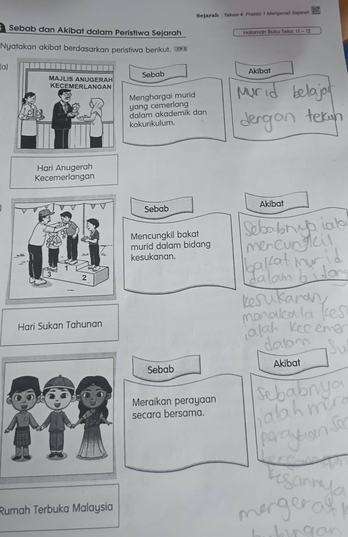 Sejarah Tahun 4 Praktis 1 Mengenall Sejarah 
Sebab dan Akibat dalam Peristiwa Sejarah Halaman Buku Teks: 11 - 12 
Nyatakan akibat berdasarkan peristiwa berikut. s 
(a) 
Sebab Akibat 
Menghargai murid 
yang cemerlang 
dalam akademik dan 
kokurikulum. 
Hari Anugerah 
Kecemerlangan 
Sebab 
Akibat 
Mencungkil bakat 
murid dalam bidang 
kesukanan. 
Hari Sukan Tahunan 
Sebab Akibat 
Meraikan perayaan 
secara bersama. 
Rumah Terbuka Malaysia