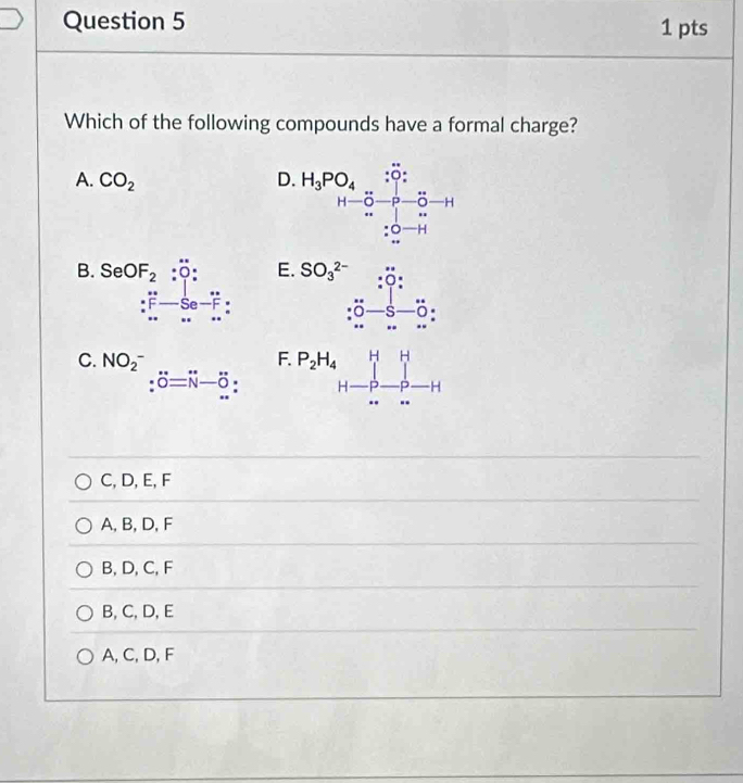 Which of the following compounds have a formal charge?
A. CO_2 D beginarrayr .H_3PO_4:vector _5O_2_.H_-O_2to endarray
B. SeOF_2:O' : E. SO_3^(2-) :0: 
:∴ ^circ s-Se-F:
:0-s-0
H
C. NO_2^(- ∴ △ ADFsim △ ABC F. P_2)H_4 _ [] - H
□  :dot O=dot N-hat O H
C, D, E, F
A, B, D, F
B, D, C, F
B, C, D, E
A, C, D, F