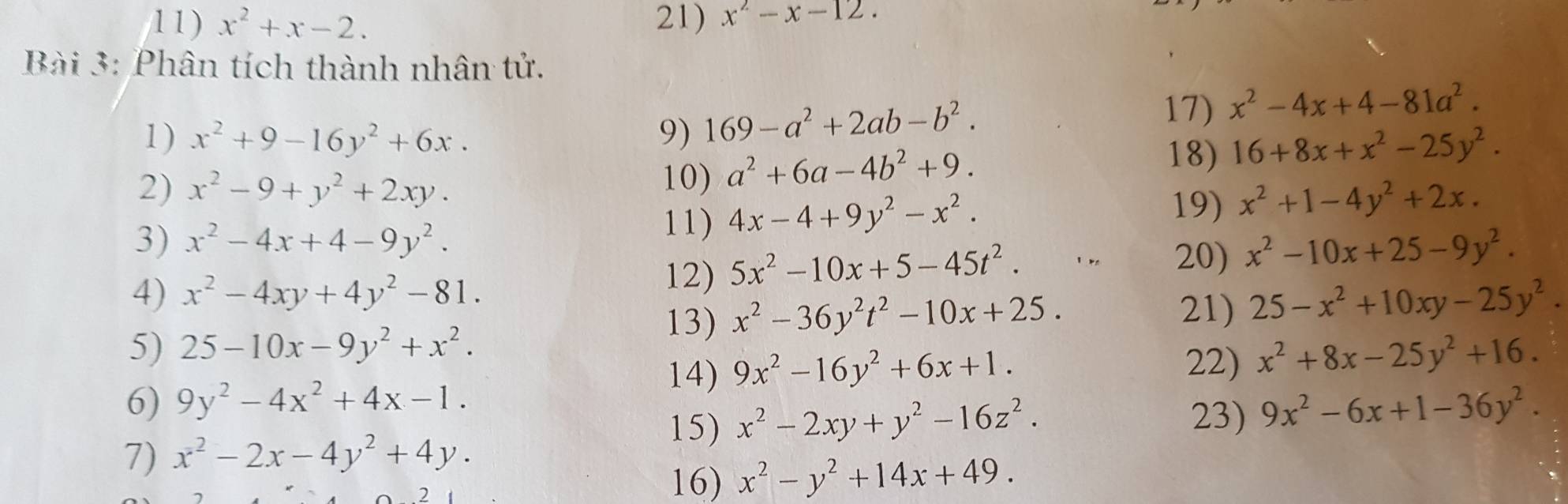 x^2+x-2. 21) x^2-x-12. 
Bài 3: Phân tích thành nhân tử. 
1) x^2+9-16y^2+6x. 9) 169-a^2+2ab-b^2. 
17) x^2-4x+4-81a^2. 
18) 16+8x+x^2-25y^2. 
2) x^2-9+y^2+2xy. 
10) a^2+6a-4b^2+9. 
3) x^2-4x+4-9y^2. 
11) 4x-4+9y^2-x^2. 19) x^2+1-4y^2+2x. 
12) 5x^2-10x+5-45t^2. 
20) x^2-10x+25-9y^2. 
4) x^2-4xy+4y^2-81. 25-x^2+10xy-25y^2. 
13) x^2-36y^2t^2-10x+25. 
21) 
5) 25-10x-9y^2+x^2. x^2+8x-25y^2+16. 
14) 9x^2-16y^2+6x+1. 22) 
6) 9y^2-4x^2+4x-1. 9x^2-6x+1-36y^2. 
15) x^2-2xy+y^2-16z^2. 
23) 
7) x^2-2x-4y^2+4y. 
16) x^2-y^2+14x+49.