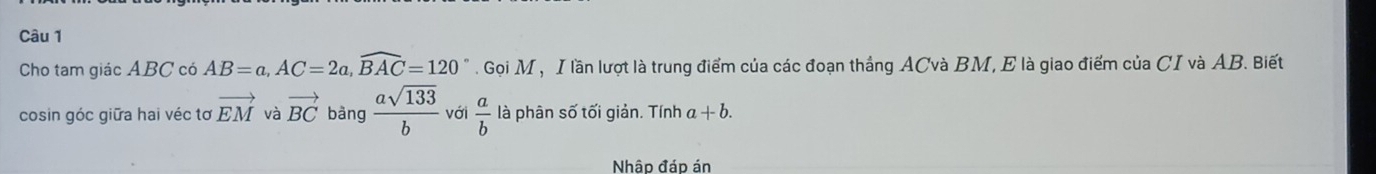 Cho tam giác ABC có AB=a, AC=2a, widehat BAC=120°. Gọi M , I lần lượt là trung điểm của các đoạn thắng ACvà BM, E là giao điểm của CI và AB. Biết 
cosin góc giữa hai véc tơ vector EM và vector BC bàng  asqrt(133)/b  với  a/b  là phân số tối giản. Tính a+b. 
Nhập đáp án