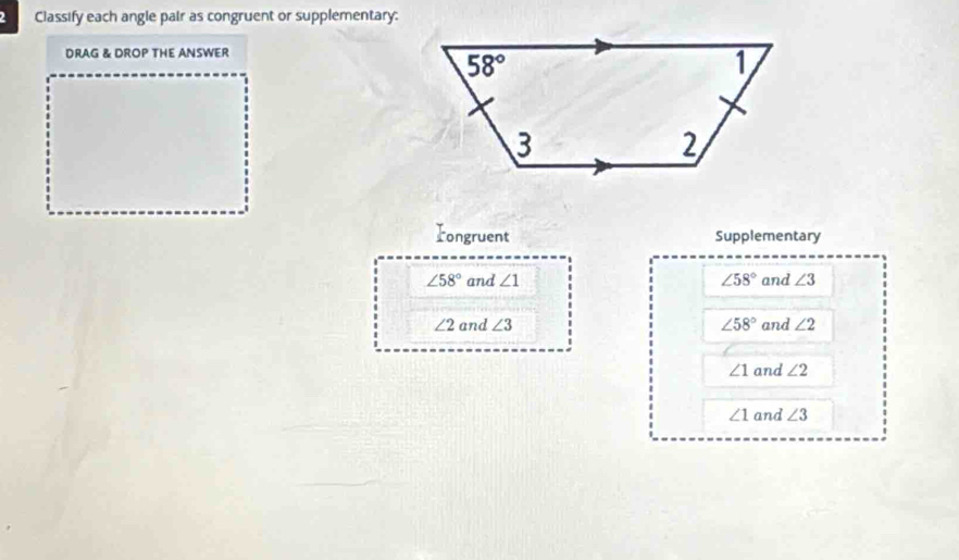 Classify each angle pair as congruent or supplementary:
DRAG & DROP THE ANSWER
Longruent Supplementary
∠ 58° and ∠ 1 ∠ 58° and ∠ 3
∠ 2 and ∠ 3 ∠ 58° and ∠ 2
∠ 1 and ∠ 2
∠ 1 and ∠ 3