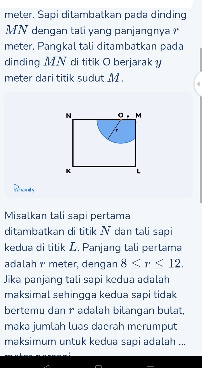 meter. Sapi ditambatkan pada dinding
MN dengan tali yang panjangnya r
meter. Pangkal tali ditambatkan pada 
dinding MN di titik O berjarak y
meter dari titik sudut M. 
dahamify 
Misalkan tali sapi pertama 
ditambatkan di titik N dan tali sapi 
kedua di titik L. Panjang tali pertama 
adalah r meter, dengan 8≤ r≤ 12. 
Jika panjang tali sapi kedua adalah 
maksimal sehingga kedua sapi tidak 
bertemu dan r adalah bilangan bulat, 
maka jumlah luas daerah merumput 
maksimum untuk kedua sapi adalah ...