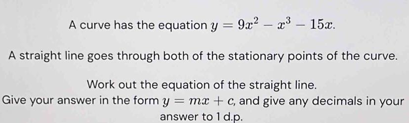 A curve has the equation y=9x^2-x^3-15x. 
A straight line goes through both of the stationary points of the curve.
Work out the equation of the straight line.
Give your answer in the form y=mx+c , and give any decimals in your
answer to 1 d.p.